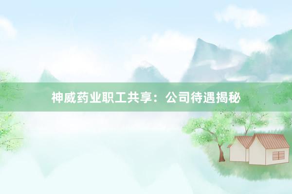 神威药业职工共享：公司待遇揭秘