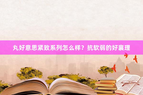 丸好意思紧致系列怎么样？抗软弱的好襄理